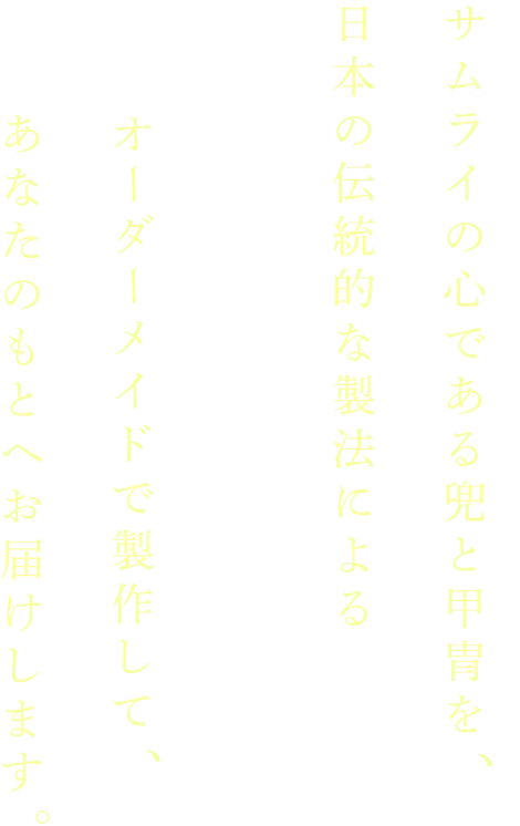 サムライの心である兜と甲冑を日本の伝統的な製法によるオーダーメイドで製作してあなたのもとへお届けします。